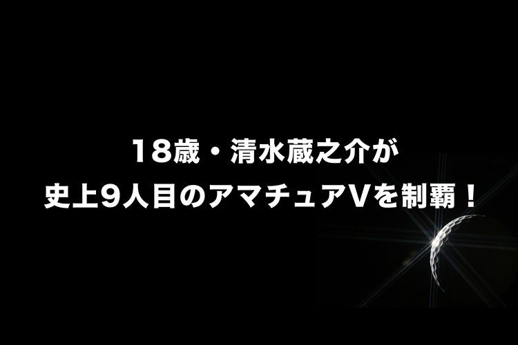 18歳・清水蔵之介が史上9人目のアマチュアVを制覇！